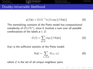 Introduction Scalable Computation Informative Priors Conclusion
Doubly-intractable likelihood
p(β|z) = C(β)−1
π(β) exp {β S(z)} (4)
The normalising constant of the Potts model has computational
complexity of O(n2kn), since it involves a sum over all possible
combinations of the labels z ∈ Z:
C(β) =
z∈Z
exp {β S(z)} (5)
S(z) is the suﬃcient statistic of the Potts model:
S(z) =
i∼ ∈L
δ(zi, z ) (6)
where L is the set of all unique neighbour pairs.
 
