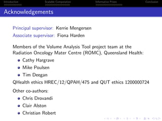 Introduction Scalable Computation Informative Priors Conclusion
Acknowledgements
Principal supervisor: Kerrie Mengersen
Associate supervisor: Fiona Harden
Members of the Volume Analysis Tool project team at the
Radiation Oncology Mater Centre (ROMC), Queensland Health:
Cathy Hargrave
Mike Poulsen
Tim Deegan
QHealth ethics HREC/12/QPAH/475 and QUT ethics 1200000724
Other co-authors:
Chris Drovandi
Clair Alston
Christian Robert
 