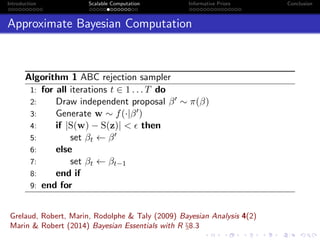 Introduction Scalable Computation Informative Priors Conclusion
Approximate Bayesian Computation
Algorithm 1 ABC rejection sampler
1: for all iterations t ∈ 1 . . . T do
2: Draw independent proposal β ∼ π(β)
3: Generate w ∼ f(·|β )
4: if |S(w) − S(z)| < then
5: set βt ← β
6: else
7: set βt ← βt−1
8: end if
9: end for
Grelaud, Robert, Marin, Rodolphe & Taly (2009) Bayesian Analysis 4(2)
Marin & Robert (2014) Bayesian Essentials with R §8.3
 