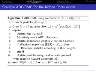Introduction Scalable Computation Informative Priors Conclusion
Scalable ABC-SMC for the hidden Potts model
Algorithm 2 ABC-SMC using precomputed fA(S(w)|φ(β))
1: Draw N particles βi ∼ π0(β)
2: Draw N × M statistics ˆS(wi,m) ∼ N ˆφµ(βi), ˆφσ(βi)2
3: repeat
4: Update S(zt)|y, πt(β)
5: Adaptively select ABC tolerance t
6: Update importance weights ωi for each particle
7: if eﬀective sample size (ESS) < Nmin then
8: Resample particles according to their weights
9: end if
10: Update particles using random walk proposal
(with adaptive RWMH bandwidth σ2
t )
11: until
naccept
N < 0.015 or t < 10−9 or t ≥ 100
 