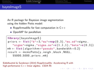Introduction Scalable Computation Informative Priors Conclusion
bayesImageS
An R package for Bayesian image segmentation
using the hidden Potts model:
RcppArmadillo for fast computation in C++
OpenMP for parallelism
§
l i b r a r y ( bayesImageS )
p r i o r s ← l i s t ("k"=3,"mu"=rep (0 ,3) , "mu.sd"=sigma ,
"sigma"=sigma , "sigma.nu"=c (1 ,1 ,1) , "beta"=c (0 ,3))
mh ← l i s t ( algorithm="pseudo" , bandwidth =0.2)
r e s u l t ← mcmcPotts ( y , neigh , block ,NULL,
55000 ,5000 , p r i o r s ,mh)
Eddelbuettel & Sanderson (2014) RcppArmadillo: Accelerating R with
high-performance C++ linear algebra. CSDA 71
 
