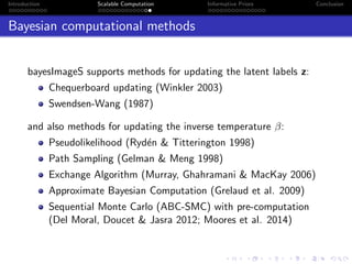Introduction Scalable Computation Informative Priors Conclusion
Bayesian computational methods
bayesImageS supports methods for updating the latent labels z:
Chequerboard updating (Winkler 2003)
Swendsen-Wang (1987)
and also methods for updating the inverse temperature β:
Pseudolikelihood (Ryd´en & Titterington 1998)
Path Sampling (Gelman & Meng 1998)
Exchange Algorithm (Murray, Ghahramani & MacKay 2006)
Approximate Bayesian Computation (Grelaud et al. 2009)
Sequential Monte Carlo (ABC-SMC) with pre-computation
(Del Moral, Doucet & Jasra 2012; Moores et al. 2014)
 