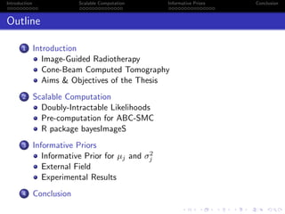 Introduction Scalable Computation Informative Priors Conclusion
Outline
1 Introduction
Image-Guided Radiotherapy
Cone-Beam Computed Tomography
Aims & Objectives of the Thesis
2 Scalable Computation
Doubly-Intractable Likelihoods
Pre-computation for ABC-SMC
R package bayesImageS
3 Informative Priors
Informative Prior for µj and σ2
j
External Field
Experimental Results
4 Conclusion
 