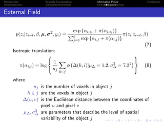 Introduction Scalable Computation Informative Priors Conclusion
External Field
p(zi|zi∼ , β, µ, σ2
, yi) =
exp {αi,zi + π(αi,zi )}
k
j=1 exp {αi,j + π(αi,j)}
π(zi|zi∼ , β)
(7)
Isotropic translation:
π(αi,j) = log



1
nj
h∈j
φ ∆(h, i)|µ∆ = 1.2, σ2
∆ = 7.32



(8)
where
nj is the number of voxels in object j
h ∈ j are the voxels in object j
∆(u, v) is the Euclidean distance between the coordinates of
pixel u and pixel v
µ∆, σ2
∆ are parameters that describe the level of spatial
variability of the object j
 