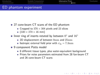 Introduction Scalable Computation Informative Priors Conclusion
ED phantom experiment
27 cone-beam CT scans of the ED phantom
Cropped to 376 × 308 pixels and 23 slices
(330 × 270 × 46 mm)
Inner ring of inserts rotated by between 0◦ and 16◦
2D displacement of between 0mm and 25mm
Isotropic external ﬁeld prior with σ∆ = 7.3mm
9 component Potts model
8 diﬀerent tissue types, plus water-equivalent background
Priors for noise parameters estimated from 28 fan-beam CT
and 26 cone-beam CT scans
 