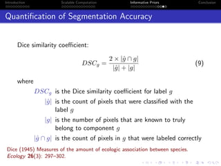 Introduction Scalable Computation Informative Priors Conclusion
Quantiﬁcation of Segmentation Accuracy
Dice similarity coeﬃcient:
DSCg =
2 × |ˆg ∩ g|
|ˆg| + |g|
(9)
where
DSCg is the Dice similarity coeﬃcient for label g
|ˆg| is the count of pixels that were classiﬁed with the
label g
|g| is the number of pixels that are known to truly
belong to component g
|ˆg ∩ g| is the count of pixels in g that were labeled correctly
Dice (1945) Measures of the amount of ecologic association between species.
Ecology 26(3): 297–302.
 