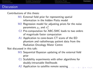 Introduction Scalable Computation Informative Priors Conclusion
Discussion
Contributions of this thesis:
M1 External ﬁeld prior for representing spatial
information in the hidden Potts model
M2 Regression model for adjusting priors for the noise
parameters µj and σ2
j
C2 Pre-computation for ABC-SMC leads to two orders
of magnitude faster computation
A1 Application to cone-beam CT scans of the ED
phantom and radiotherapy patient data from the
Radiation Oncology Mater Centre
Not discussed in this talk:
M3 Sequential Bayesian updating of the external ﬁeld
prior
C1 Scalability experiments with other algorithms for
doubly-intractable likelihoods
A2 Application to satellite remote sensing
 