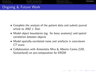 Introduction Scalable Computation Informative Priors Conclusion
Ongoing & Future Work
Complete the analysis of the patient data and submit journal
article to ANZ J. Stat.
Model object boundaries (eg. for bony anatomy) and spatial
correlation between objects
Model spatially-correlated noise and artefacts in cone-beam
CT scans
Collaboration with Antonietta Mira & Alberto Caimo (USI,
Switzerland) on pre-computation for ERGM
 