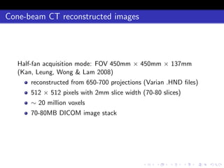 Cone-beam CT reconstructed images
Half-fan acquisition mode: FOV 450mm × 450mm × 137mm
(Kan, Leung, Wong & Lam 2008)
reconstructed from 650-700 projections (Varian .HND ﬁles)
512 × 512 pixels with 2mm slice width (70-80 slices)
∼ 20 million voxels
70-80MB DICOM image stack
 