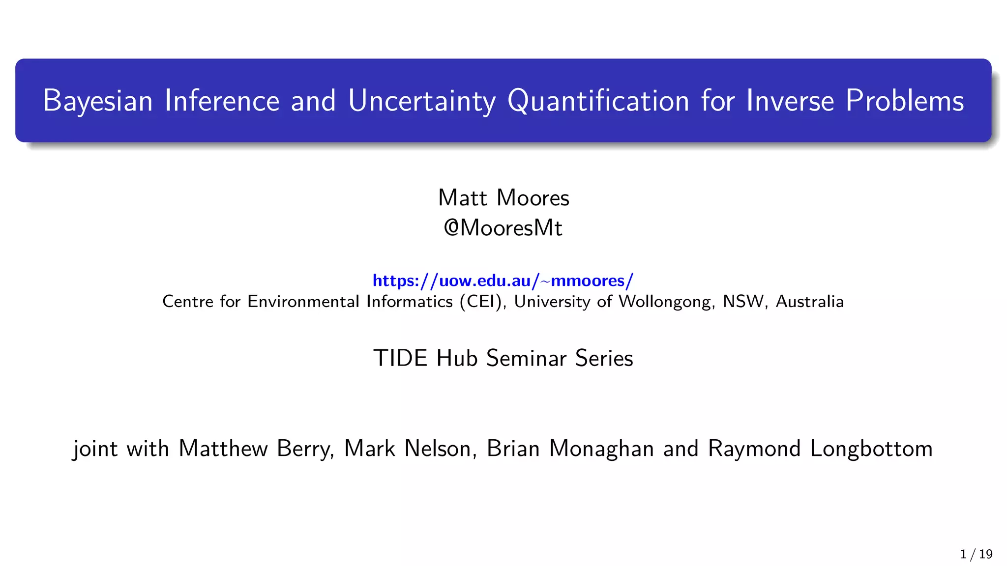 Bayesian Inference and Uncertainty Quantification for Inverse Problems Matt Moores @MooresMt https://uow.edu.au/~mmoores/ Centre for Environmental Informatics (CEI), University of Wollongong, NSW, Australia TIDE Hub Seminar Series joint with Matthew Berry, Mark Nelson, Brian Monaghan and Raymond Longbottom 1 / 19 