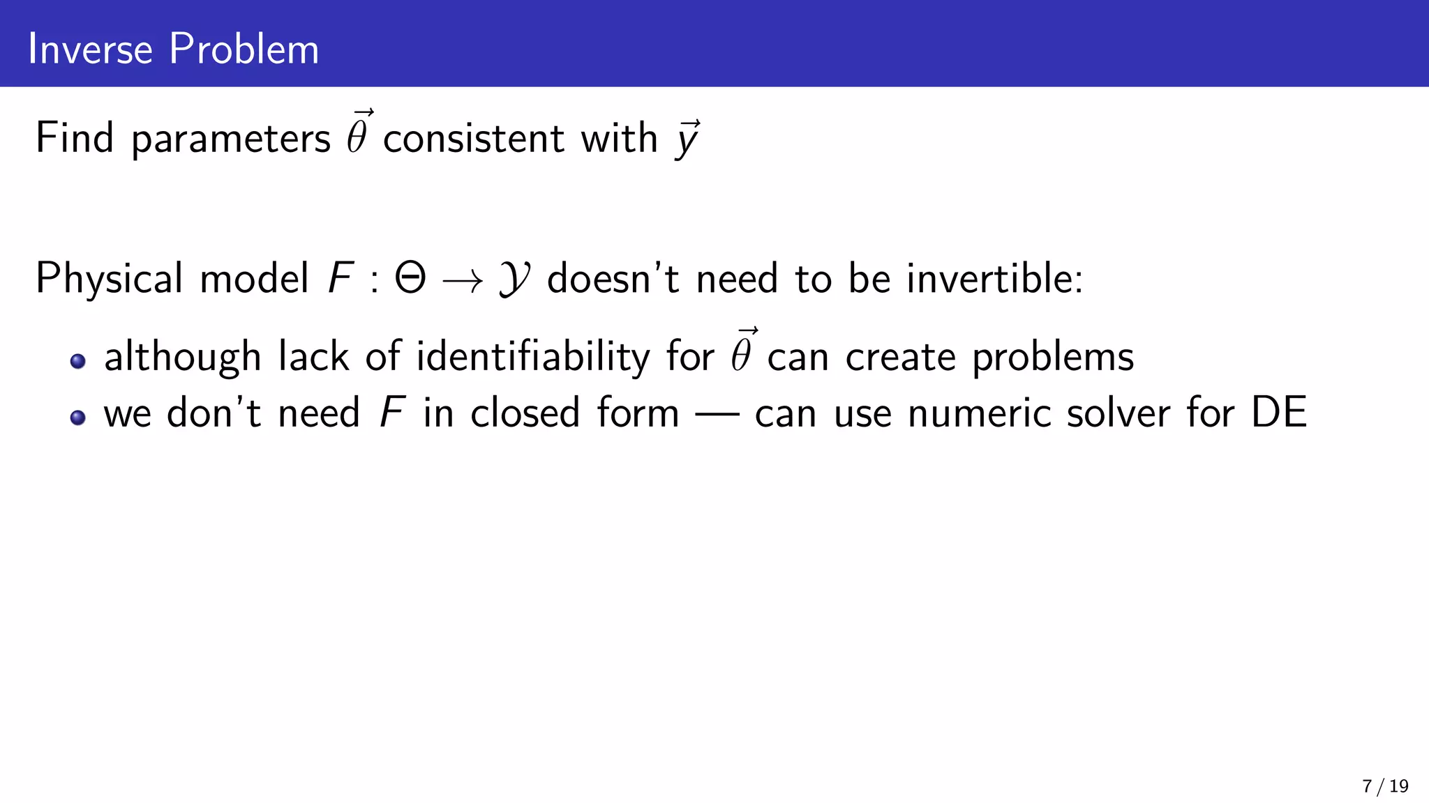 Inverse Problem Find parameters ~ θ consistent with ~ y Physical model F : Θ → Y doesn’t need to be invertible: although lack of identifiability for ~ θ can create problems we don’t need F in closed form — can use numeric solver for DE 7 / 19 