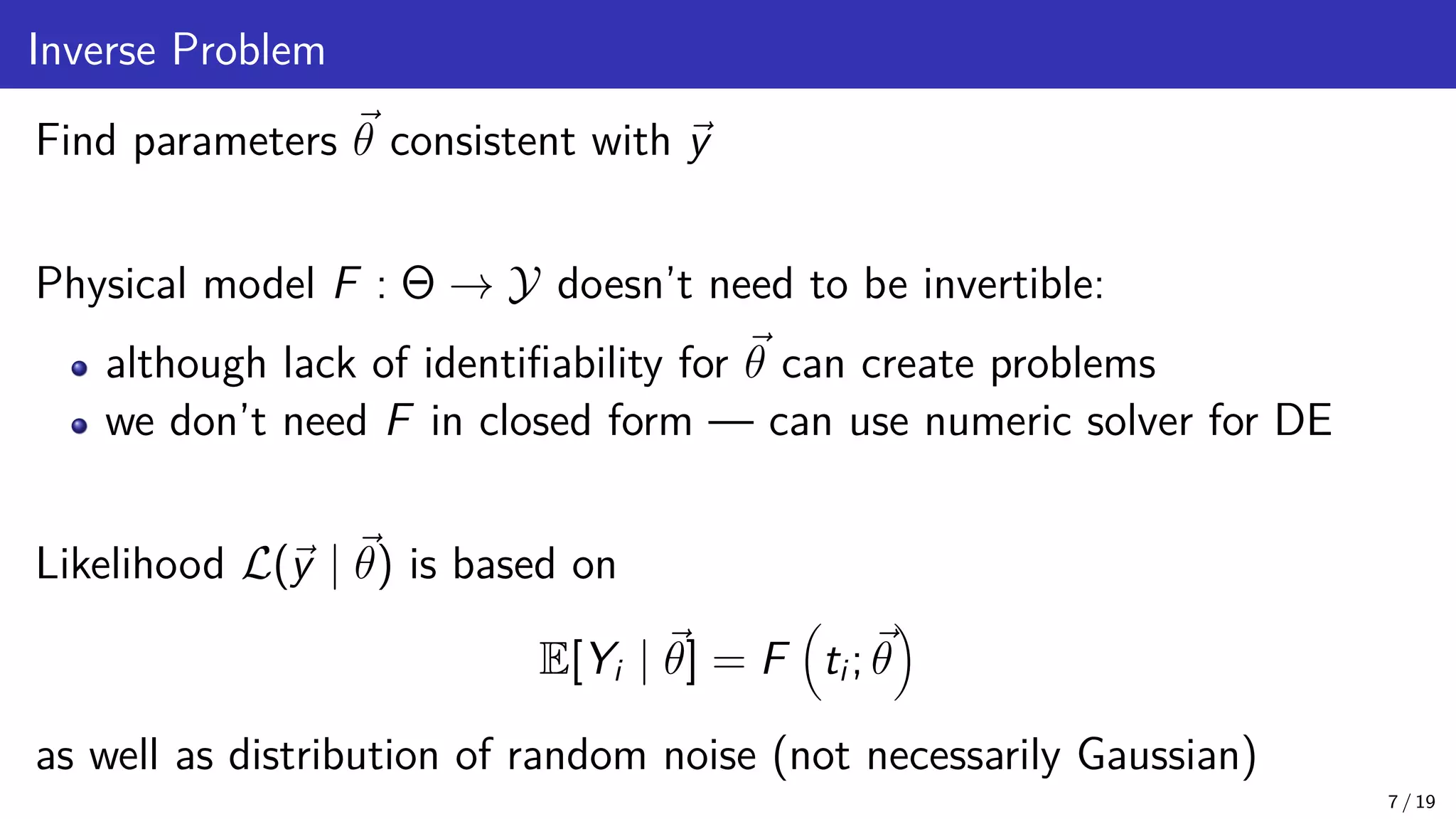 Inverse Problem Find parameters ~ θ consistent with ~ y Physical model F : Θ → Y doesn’t need to be invertible: although lack of identifiability for ~ θ can create problems we don’t need F in closed form — can use numeric solver for DE Likelihood L(~ y | ~ θ) is based on E[Yi | ~ θ] = F ti; ~ θ as well as distribution of random noise (not necessarily Gaussian) 7 / 19 