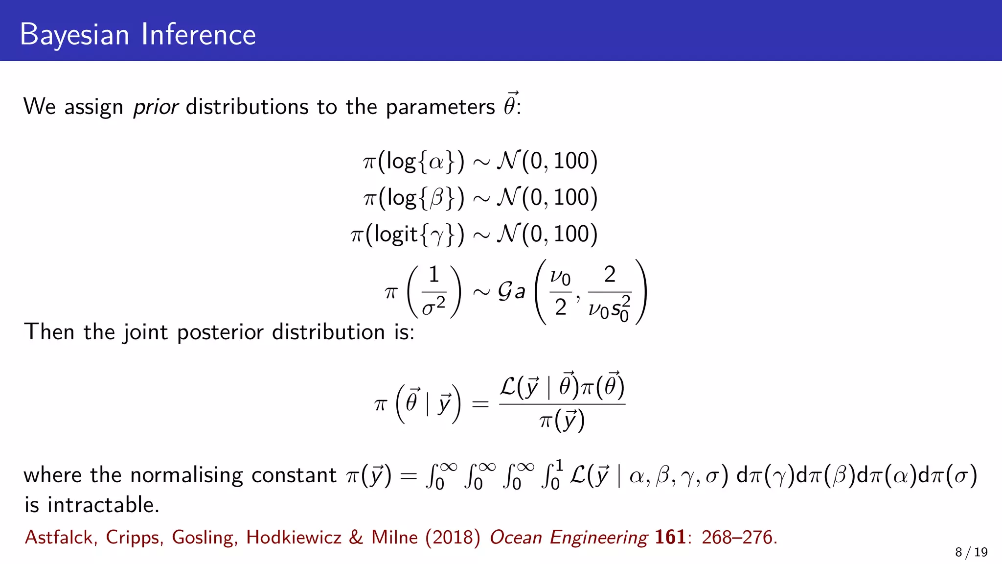 Bayesian Inference We assign prior distributions to the parameters ~ θ: π(log{α}) ∼ N(0, 100) π(log{β}) ∼ N(0, 100) π(logit{γ}) ∼ N(0, 100) π 1 σ2 ∼ Ga ν0 2 , 2 ν0s2 0 ! Then the joint posterior distribution is: π ~ θ | ~ y = L(~ y | ~ θ)π(~ θ) π(~ y) where the normalising constant π(~ y) = R ∞ 0 R ∞ 0 R ∞ 0 R 1 0 L(~ y | α, β, γ, σ) dπ(γ)dπ(β)dπ(α)dπ(σ) is intractable. 8 / 19 Astfalck, Cripps, Gosling, Hodkiewicz Milne (2018) Ocean Engineering 161: 268–276. 