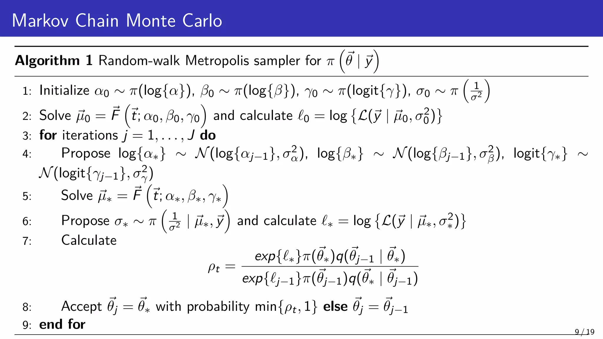 Markov Chain Monte Carlo Algorithm 1 Random-walk Metropolis sampler for π ~ θ | ~ y 1: Initialize α0 ∼ π(log{α}), β0 ∼ π(log{β}), γ0 ∼ π(logit{γ}), σ0 ∼ π 1 σ2 2: Solve ~ µ0 = ~ F ~ t; α0, β0, γ0 and calculate `0 = log L(~ y | ~ µ0, σ2 0) 3: for iterations j = 1, . . . , J do 4: Propose log{α∗} ∼ N(log{αj−1}, σ2 α), log{β∗} ∼ N(log{βj−1}, σ2 β), logit{γ∗} ∼ N(logit{γj−1}, σ2 γ) 5: Solve ~ µ∗ = ~ F ~ t; α∗, β∗, γ∗ 6: Propose σ∗ ∼ π 1 σ2 | ~ µ∗,~ y and calculate `∗ = log L(~ y | ~ µ∗, σ2 ∗) 7: Calculate ρt = exp{`∗}π(~ θ∗)q(~ θj−1 | ~ θ∗) exp{`j−1}π(~ θj−1)q(~ θ∗ | ~ θj−1) 8: Accept ~ θj = ~ θ∗ with probability min{ρt, 1} else ~ θj = ~ θj−1 9: end for 9 / 19 