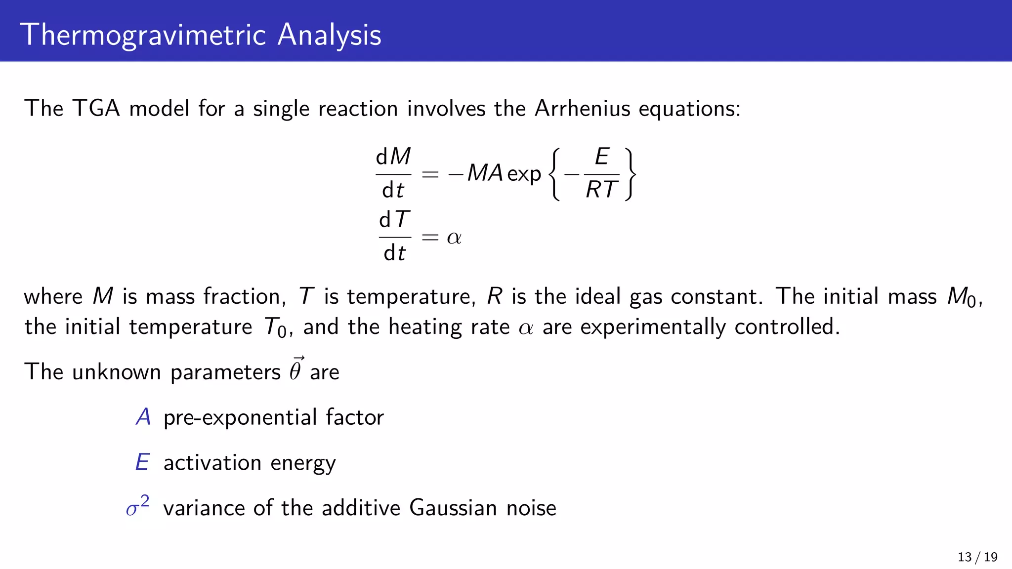 Thermogravimetric Analysis The TGA model for a single reaction involves the Arrhenius equations: dM dt = −MA exp − E RT dT dt = α where M is mass fraction, T is temperature, R is the ideal gas constant. The initial mass M0, the initial temperature T0, and the heating rate α are experimentally controlled. The unknown parameters ~ θ are A pre-exponential factor E activation energy σ2 variance of the additive Gaussian noise 13 / 19 