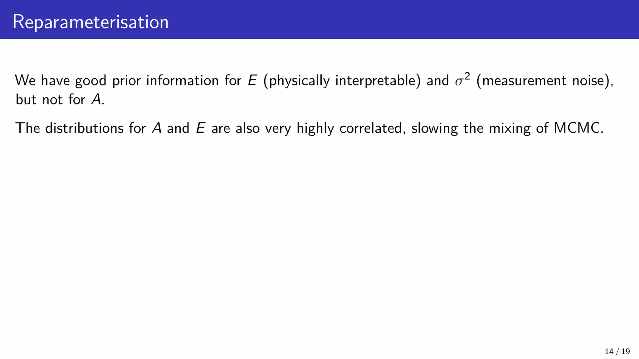 Reparameterisation We have good prior information for E (physically interpretable) and σ2 (measurement noise), but not for A. The distributions for A and E are also very highly correlated, slowing the mixing of MCMC. 14 / 19 