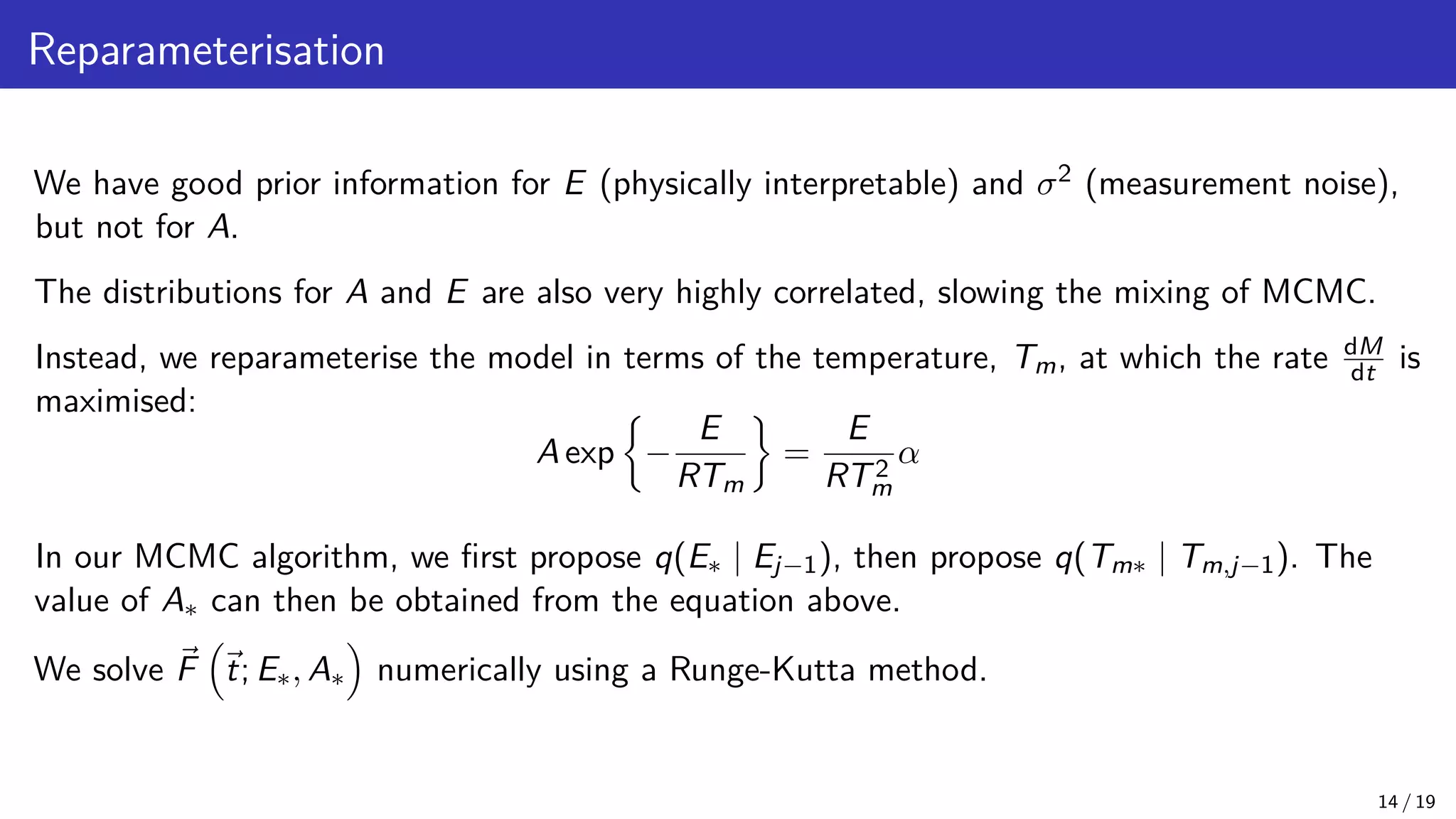 Reparameterisation We have good prior information for E (physically interpretable) and σ2 (measurement noise), but not for A. The distributions for A and E are also very highly correlated, slowing the mixing of MCMC. Instead, we reparameterise the model in terms of the temperature, Tm, at which the rate dM dt is maximised: A exp − E RTm = E RT2 m α In our MCMC algorithm, we first propose q(E∗ | Ej−1), then propose q(Tm∗ | Tm,j−1). The value of A∗ can then be obtained from the equation above. We solve ~ F ~ t; E∗, A∗ numerically using a Runge-Kutta method. 14 / 19 