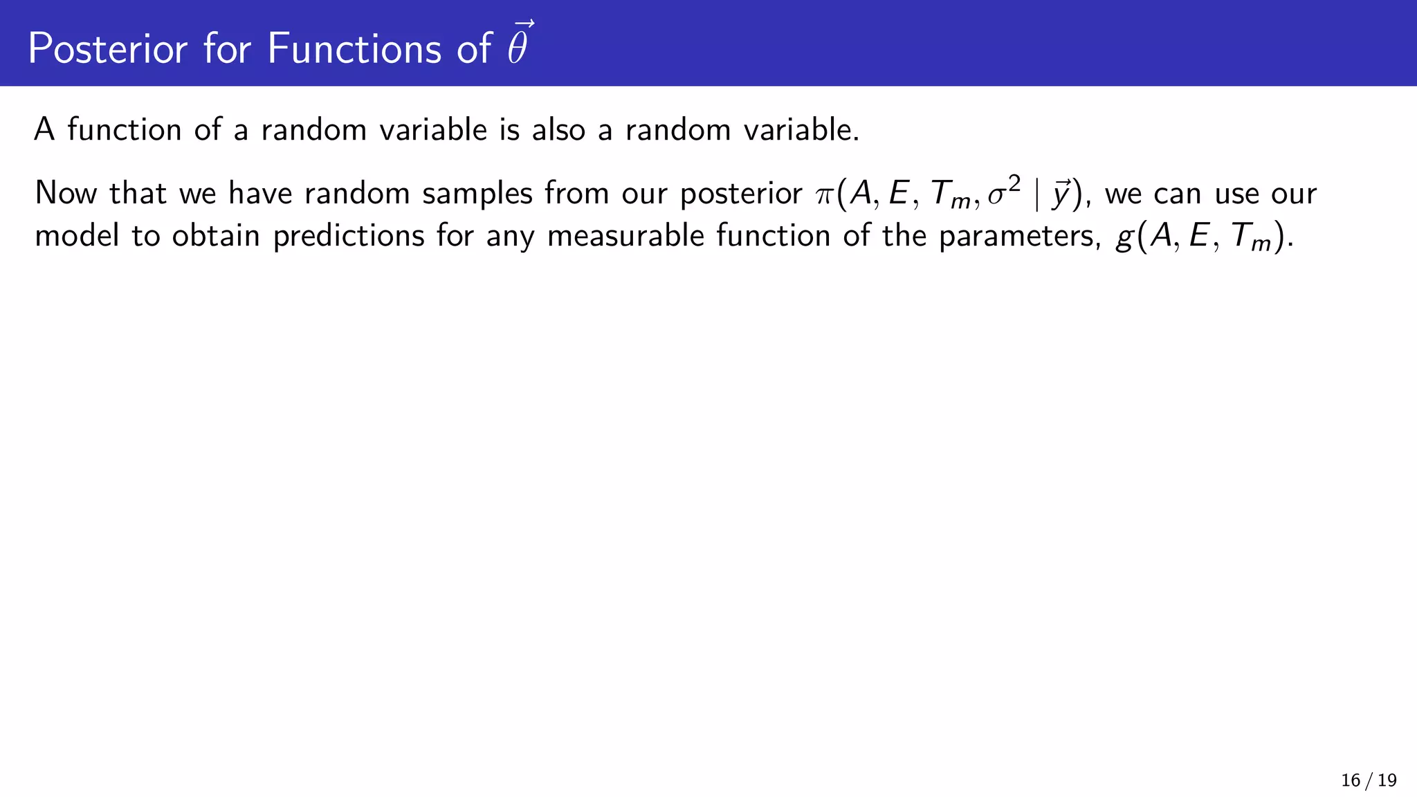 Posterior for Functions of ~ θ A function of a random variable is also a random variable. Now that we have random samples from our posterior π(A, E, Tm, σ2 | ~ y), we can use our model to obtain predictions for any measurable function of the parameters, g(A, E, Tm). 16 / 19 