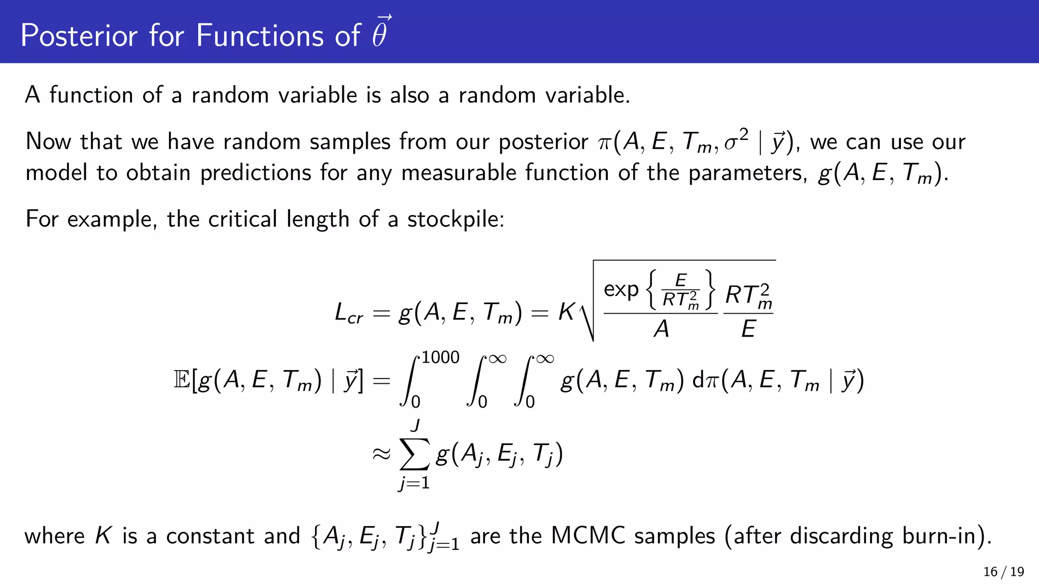 Posterior for Functions of ~ θ A function of a random variable is also a random variable. Now that we have random samples from our posterior π(A, E, Tm, σ2 | ~ y), we can use our model to obtain predictions for any measurable function of the parameters, g(A, E, Tm). For example, the critical length of a stockpile: Lcr = g(A, E, Tm) = K v u u texp n E RT2 m o A RT2 m E E[g(A, E, Tm) | ~ y] = Z 1000 0 Z ∞ 0 Z ∞ 0 g(A, E, Tm) dπ(A, E, Tm | ~ y) ≈ J X j=1 g(Aj, Ej, Tj) where K is a constant and {Aj, Ej, Tj}J j=1 are the MCMC samples (after discarding burn-in). 16 / 19 
