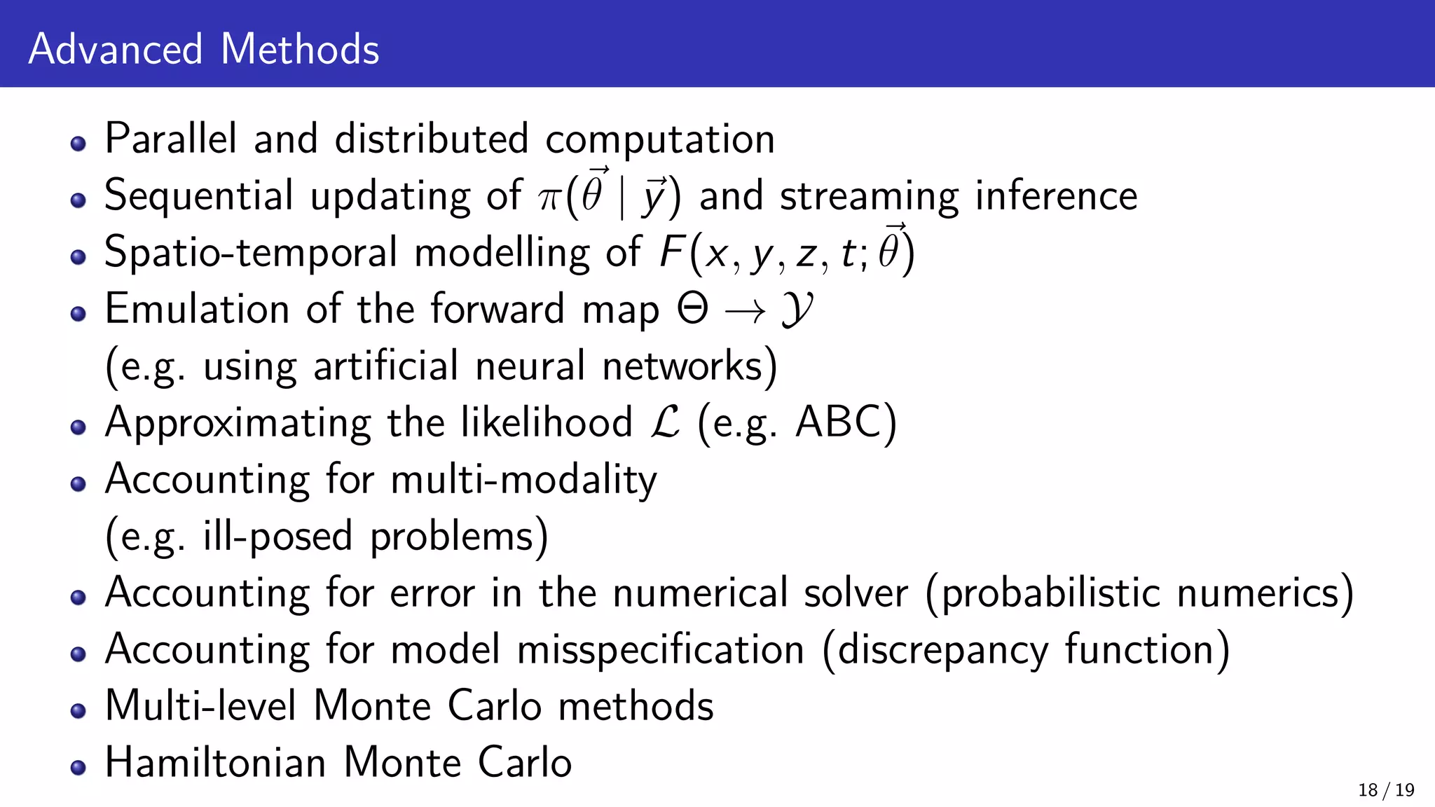 Advanced Methods Parallel and distributed computation Sequential updating of π(~ θ | ~ y) and streaming inference Spatio-temporal modelling of F(x, y, z, t; ~ θ) Emulation of the forward map Θ → Y (e.g. using artificial neural networks) Approximating the likelihood L (e.g. ABC) Accounting for multi-modality (e.g. ill-posed problems) Accounting for error in the numerical solver (probabilistic numerics) Accounting for model misspecification (discrepancy function) Multi-level Monte Carlo methods Hamiltonian Monte Carlo 18 / 19 
