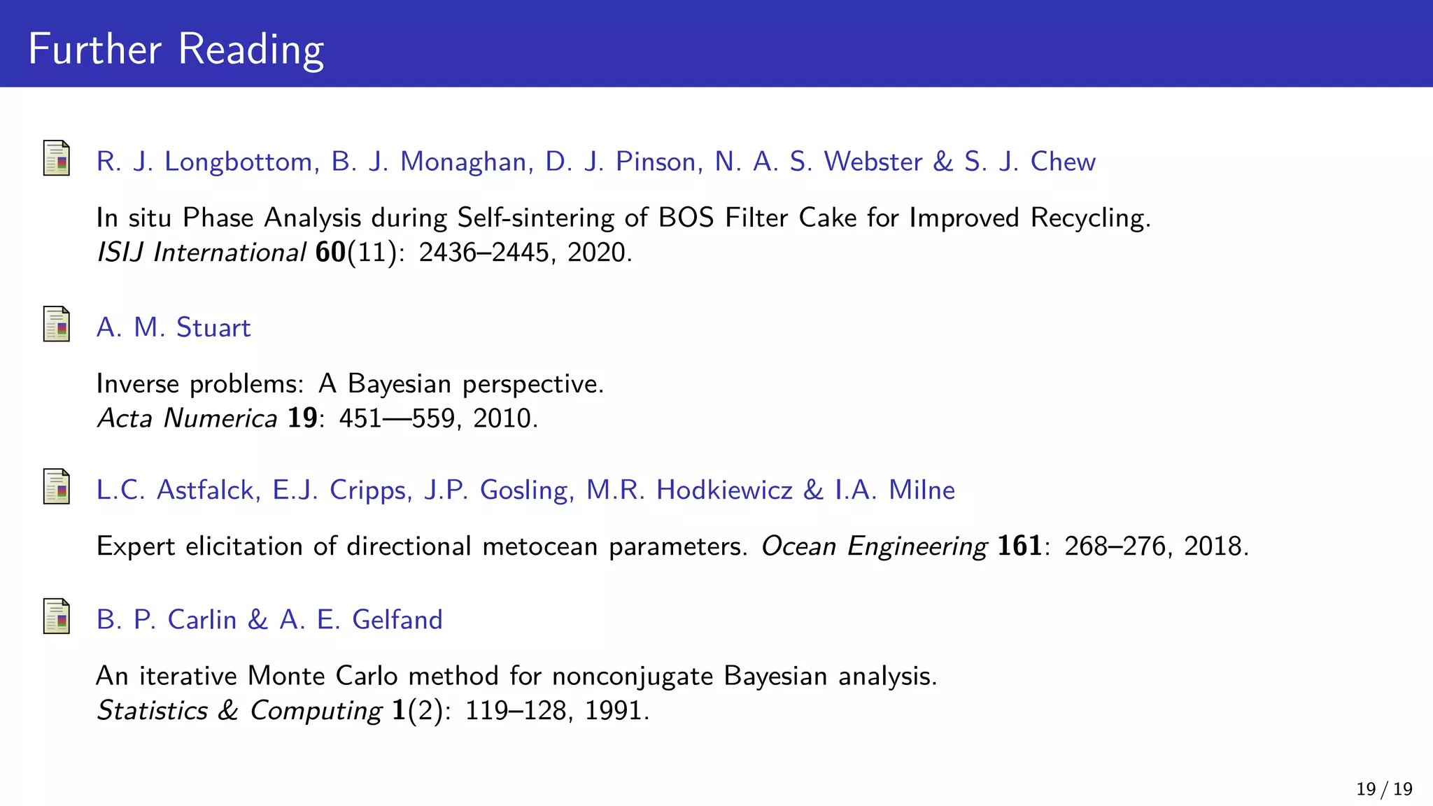 Further Reading R. J. Longbottom, B. J. Monaghan, D. J. Pinson, N. A. S. Webster S. J. Chew In situ Phase Analysis during Self-sintering of BOS Filter Cake for Improved Recycling. ISIJ International 60(11): 2436–2445, 2020. A. M. Stuart Inverse problems: A Bayesian perspective. Acta Numerica 19: 451—559, 2010. L.C. Astfalck, E.J. Cripps, J.P. Gosling, M.R. Hodkiewicz I.A. Milne Expert elicitation of directional metocean parameters. Ocean Engineering 161: 268–276, 2018. B. P. Carlin A. E. Gelfand An iterative Monte Carlo method for nonconjugate Bayesian analysis. Statistics Computing 1(2): 119–128, 1991. 19 / 19 