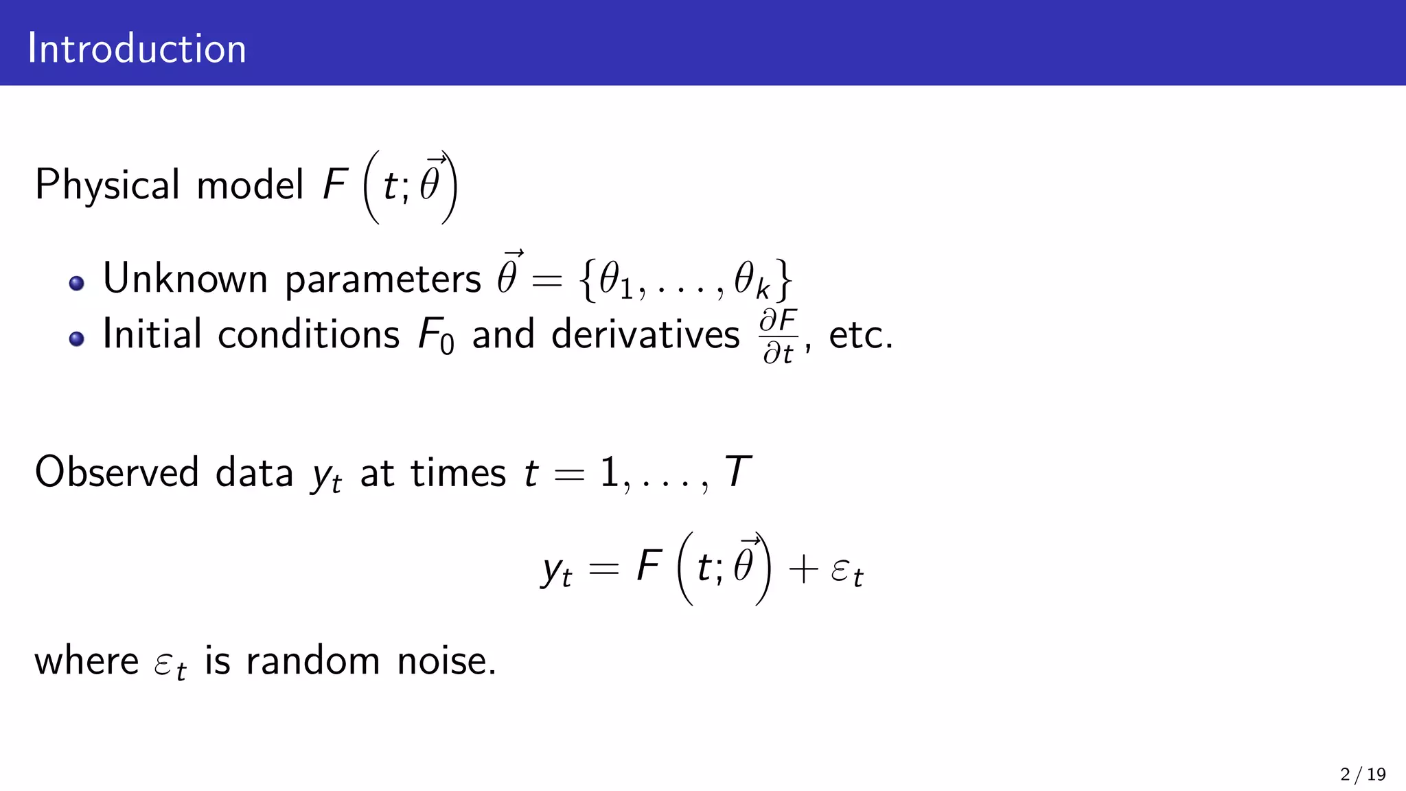 Introduction Physical model F t; ~ θ Unknown parameters ~ θ = {θ1, . . . , θk} Initial conditions F0 and derivatives ∂F ∂t , etc. Observed data yt at times t = 1, . . . , T yt = F t; ~ θ + εt where εt is random noise. 2 / 19 