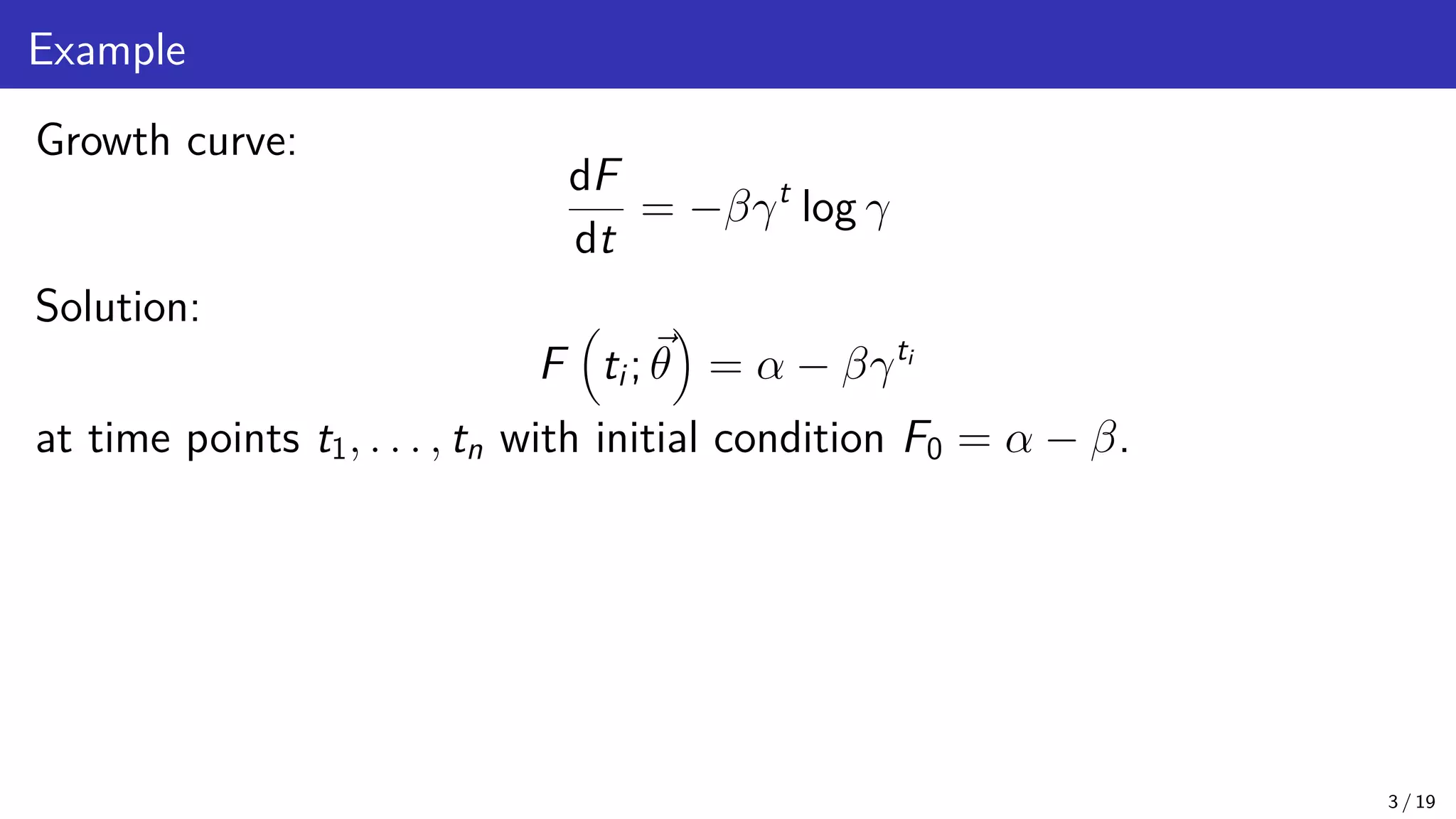 Example Growth curve: dF dt = −βγt log γ Solution: F ti; ~ θ = α − βγti at time points t1, . . . , tn with initial condition F0 = α − β. 3 / 19 