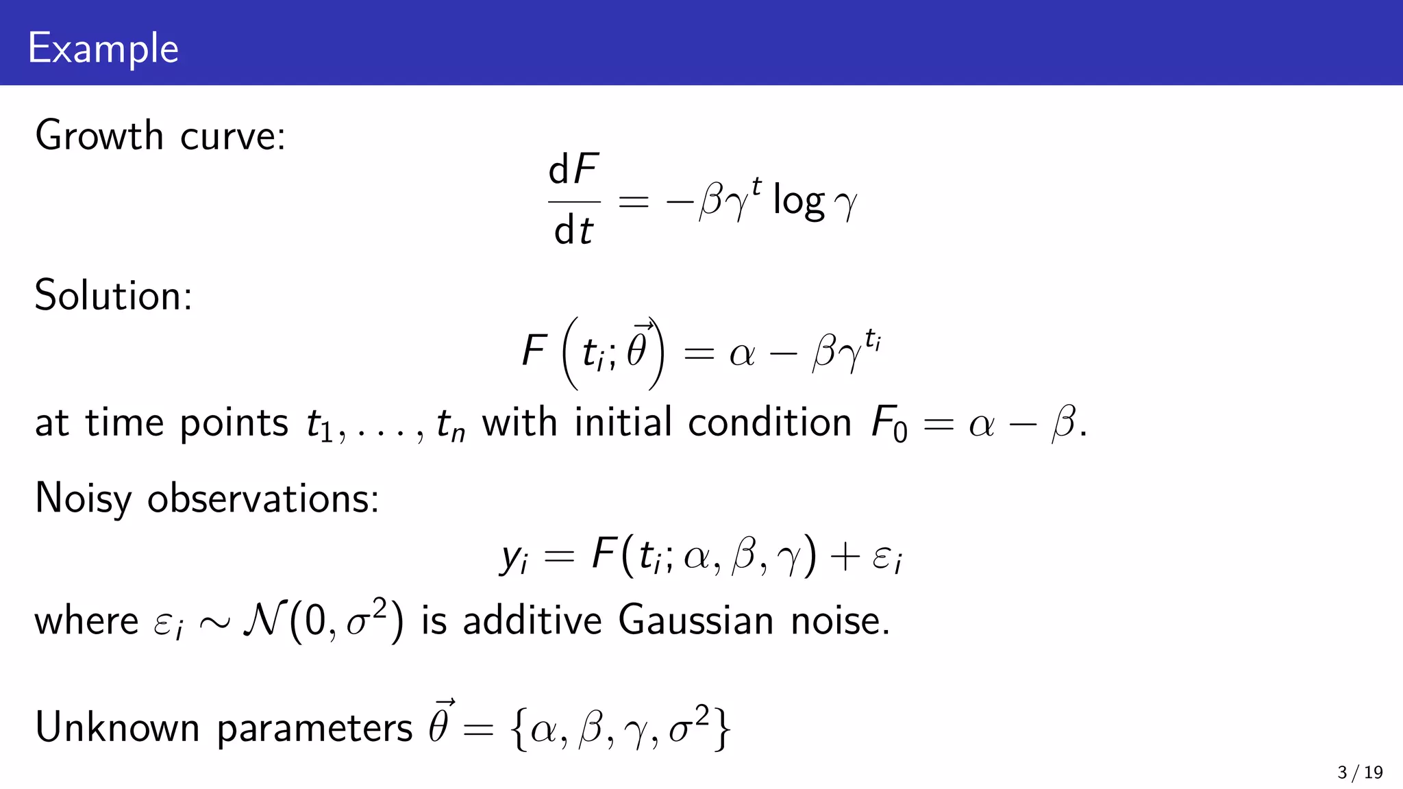 Example Growth curve: dF dt = −βγt log γ Solution: F ti; ~ θ = α − βγti at time points t1, . . . , tn with initial condition F0 = α − β. Noisy observations: yi = F(ti; α, β, γ) + εi where εi ∼ N(0, σ2 ) is additive Gaussian noise. Unknown parameters ~ θ = {α, β, γ, σ2 } 3 / 19 