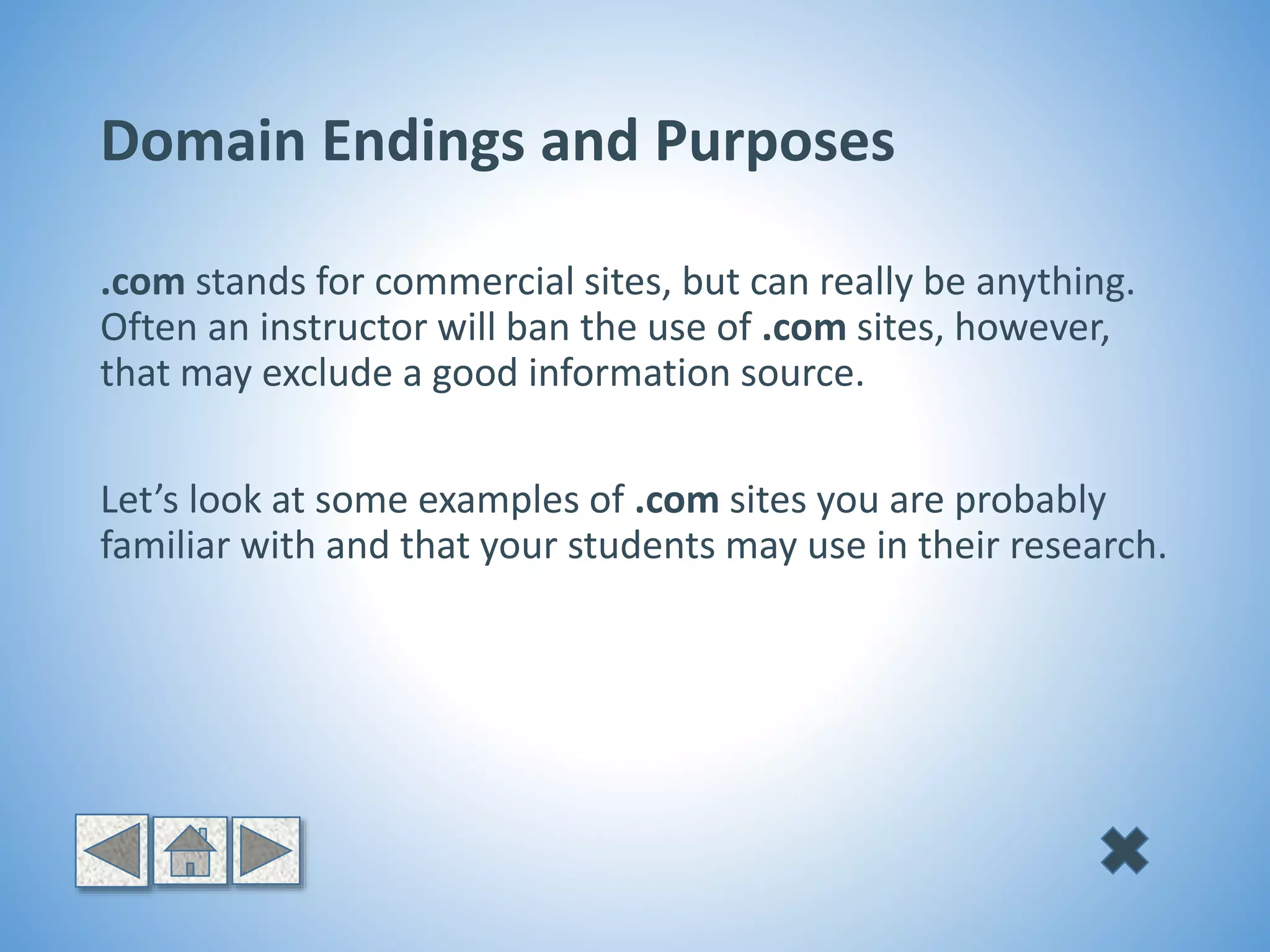 Domain Endings and Purposes
.com stands for commercial sites, but can really be anything.
Often an instructor will ban the use of .com sites, however,
that may exclude a good information source.
Let’s look at some examples of .com sites you are probably
familiar with and that your students may use in their research.
 