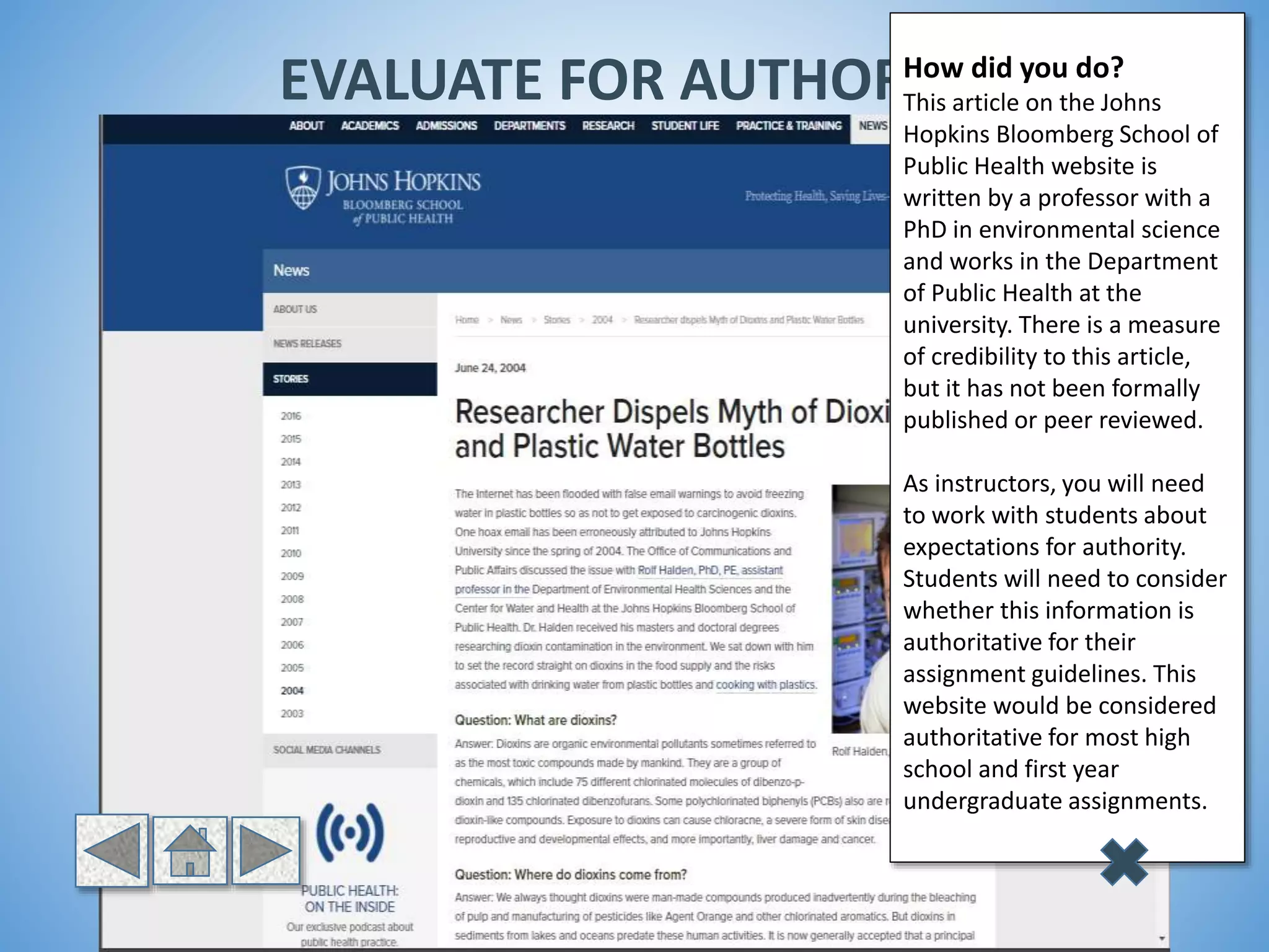 EVALUATE FOR AUTHORITYHow did you do?
This article on the Johns
Hopkins Bloomberg School of
Public Health website is
written by a professor with a
PhD in environmental science
and works in the Department
of Public Health at the
university. There is a measure
of credibility to this article,
but it has not been formally
published or peer reviewed.
As instructors, you will need
to work with students about
expectations for authority.
Students will need to consider
whether this information is
authoritative for their
assignment guidelines. This
website would be considered
authoritative for most high
school and first year
undergraduate assignments.
 