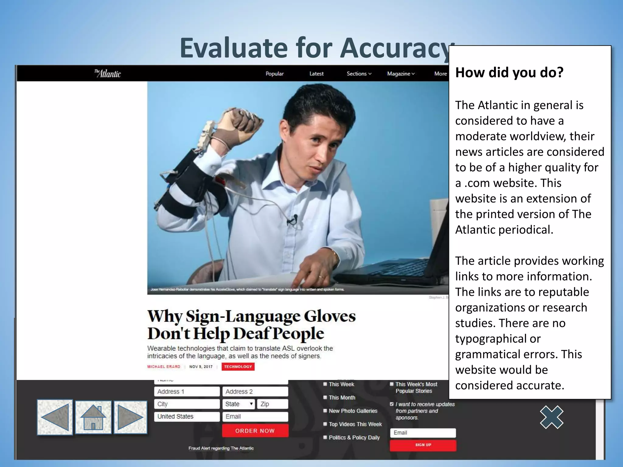 Evaluate for Accuracy
How did you do?
The Atlantic in general is
considered to have a
moderate worldview, their
news articles are considered
to be of a higher quality for
a .com website. This
website is an extension of
the printed version of The
Atlantic periodical.
The article provides working
links to more information.
The links are to reputable
organizations or research
studies. There are no
typographical or
grammatical errors. This
website would be
considered accurate.
 