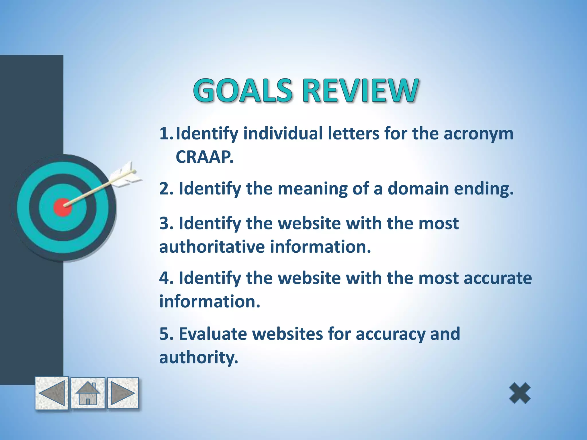 1.Identify individual letters for the acronym
CRAAP.
2. Identify the meaning of a domain ending.
3. Identify the website with the most
authoritative information.
4. Identify the website with the most accurate
information.
5. Evaluate websites for accuracy and
authority.
 