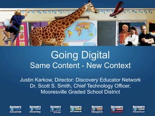 Going Digital
    Same Content - New Context
Justin Karkow, Director: Discovery Educator Network
    Dr. Scott S. Smith, Chief Technology Officer,
         Mooresville Graded School District
 
