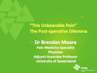 “This	
  Unbearable	
  Pain”	
  
The	
  Post-­‐opera4ve	
  Dilemma	
  
Dr	
  Brendan	
  Moore	
  
Pain	
  Medicine	
  Specialist	
  
Physician	
  
Adjunct	
  Associate	
  Professor	
  
	
  University	
  of	
  Queensland	
  
 