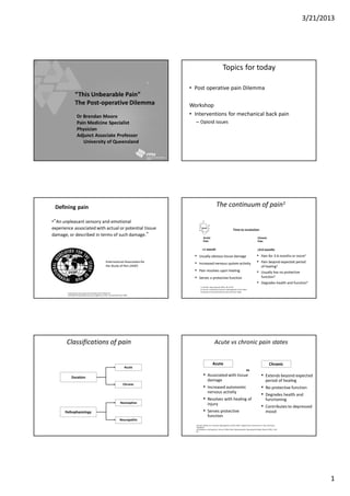 3/21/2013
1
“This Unbearable Pain”
The Post-operative Dilemma
Dr Brendan Moore
Pain Medicine Specialist
Physician
Adjunct Associate Professor
University of Queensland
Topics for today
• Post operative pain Dilemma
Workshop
• Interventions for mechanical back pain
– Opioid issues
•“An unpleasant sensory and emotional
experience associated with actual or potential tissue
damage, or described in terms of such damage.”
Defining pain
International Association for the Study of Pain Web site.
Availableat:http://www.iasp-pain.org/terms-p.html. Accessed30 June, 2006.
International Association for
the Study of Pain (IASP)
The continuum of pain1
<1 month
Time to resolution
3-6 months
Acute
Pain
Chronic
Pain
• Usually obvious tissue damage
• Increased nervous system activity
• Pain resolves upon healing
• Serves a protective function
• Pain for 3-6 months or more2
• Pain beyond expected period
of healing2
• Usually has no protective
function3
• Degrades health and function3
1. Cole BE. Hosp Physician 2002; 38: 23-30.
2. Turk DC and Okifuji A.Bonica’s Management of Pain 2001.
3. Chapman CR and Stillman M. Pain and Touch 1996.
Insult
Classifications of pain
Acute
Chronic
Duration
Nociceptive
Neuropathic
Pathophysiology
Acute vs chronic pain states
Acute Chronic
• Associated with tissue
damage
• Increased autonomic
nervous activity
• Resolves with healing of
injury
• Serves protective
function
• Extends beyond expected
period of healing
• No protective function
• Degrades health and
functioning
• Contributes to depressed
mood
vs
Turk DC, Okifuji A.In: Bonica’s Management of Pain 2001; Chapman CR, Stillman M.In: Pain and Touch.
Handbook
of Perception and Cognition. 2nd ed. 1996;Fields.Neuropsychiatr Neuropsychol Behav Neurol 1991; 4: 83-
92.
 