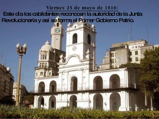 Viernes 25 de mayo de 1810: Este día los cabildantes reconocen la autoridad de la Junta Revolucionaria y así se forma el Primer Gobierno Patrio.