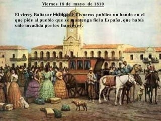Viernes 18 de mayo de 1810 El virrey Baltasar Hidalgo de Cisneros publica un bando en el que pide al pueblo que se mantenga fiel a España, que había sido invadida por los franceses.
