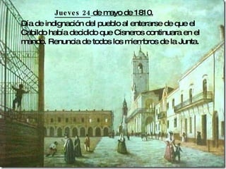 Jueves 24 de mayo de 1810. Día de indignación del pueblo al enterarse de que el Cabildo había decidido que Cisneros continuara en el mando. Renuncia de todos los miembros de la Junta.