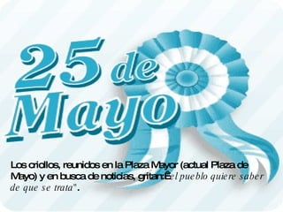 Los criollos, reunidos en la Plaza Mayor (actual Plaza de Mayo) y en busca de noticias, gritan: "el pueblo quiere saber de que se trata" .