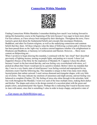 Connection Within Mandala
Finding Connections Within Mandalas I remember thinking how much I was looking forward to
taking this humanities course at the beginning of the term because I was eager to learn more about
Far East cultures, as I have always been intrigued by their ideologies. Throughout the term, I have
learned a great deal about the fundamental beliefs and concepts that encompass Hinduism,
Buddhism, and other Far Eastern religions, as well as the underlying connections and common
beliefs that they share. All these religions value the ideas of following a certain path or lifestyle that
has been passed down as the 'right way' to achieve eternal happiness whether it be enlightenment in
Hinduism and Buddhism, or harmony in Confucianism and Daoism. However, ... Show more
content on Helpwriting.net ...
When I sat down to begin drawing this mandala, I continued with the "pre–ritual" that I described
previously of lighting incense, turning on purple lights, and putting on a record. I chose Led
Zeppelin's Houses of the Holy for the inspiration of Mandala #4. I suppose I chose this album
because I wasn't in the best mood that day, and was feeling very overwhelmed with stress, so I
picked an album that I knew would put me in a positive mindset. Before I drew my mandala that
day, I was in a very frantic state of mind because I was feeling worried and unprepared for my
chemistry exam I had the following day. This mandala is unique in that it has many more sharp,
layered points that radiate outward. I used various diamond and triangular shapes, with very little
use of circles. This may indicate my emotions of uneasiness and slight anxiety, and not feeling very
balanced or complete (Fincher, 22). My feeling of stress also shine through in the articulate, bold
line work throughout the Mandala. I went over each of the lines multiple times, making them darker
and thicker. The shapes and colors in the design remind of a succulent plant with the green and
purple colors, and pointed petal–like figures. Perhaps this is indicating that I need to become more
in–tune with nature, since that is something I value in order to keep a happy, and positive state of
... Get more on HelpWriting.net ...
 