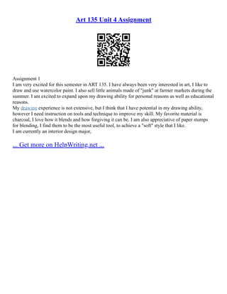 Art 135 Unit 4 Assignment
Assignment 1
I am very excited for this semester in ART 135. I have always been very interested in art, I like to
draw and use watercolor paint. I also sell little animals made of "junk" at farmer markets during the
summer. I am excited to expand upon my drawing ability for personal reasons as well as educational
reasons.
My drawing experience is not extensive, but I think that I have potential in my drawing ability,
however I need instruction on tools and technique to improve my skill. My favorite material is
charcoal, I love how it blends and how forgiving it can be. I am also appreciative of paper stumps
for blending, I find them to be the most useful tool, to achieve a "soft" style that I like.
I am currently an interior design major,
... Get more on HelpWriting.net ...
 