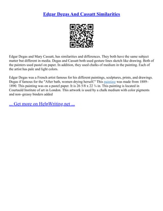 Edgar Degas And Cassatt Similarities
Edgar Degas and Mary Cassatt, has similarities and differences. They both have the same subject
matter but different in media. Degas and Cassatt both used gesture lines sketch like drawing. Both of
the painters used pastel on paper. In addition, they used chalks of medium in the painting. Each of
the artist has pale and light colors.
Edgar Degas was a French artist famous for his different paintings, sculptures, prints, and drawings.
Degas if famous for the "After bath, women drying herself." This painting was made from 1889–
1890. This painting was on a pastel paper. It is 26 5/8 x 22 ¾ in. This painting is located in
Courtauld Institute of art in London. This artwork is used by a chalk medium with color pigments
and non–greasy binders added
... Get more on HelpWriting.net ...
 