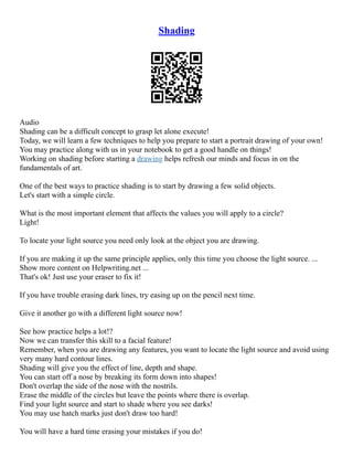 Shading
Audio
Shading can be a difficult concept to grasp let alone execute!
Today, we will learn a few techniques to help you prepare to start a portrait drawing of your own!
You may practice along with us in your notebook to get a good handle on things!
Working on shading before starting a drawing helps refresh our minds and focus in on the
fundamentals of art.
One of the best ways to practice shading is to start by drawing a few solid objects.
Let's start with a simple circle.
What is the most important element that affects the values you will apply to a circle?
Light!
To locate your light source you need only look at the object you are drawing.
If you are making it up the same principle applies, only this time you choose the light source. ...
Show more content on Helpwriting.net ...
That's ok! Just use your eraser to fix it!
If you have trouble erasing dark lines, try easing up on the pencil next time.
Give it another go with a different light source now!
See how practice helps a lot!?
Now we can transfer this skill to a facial feature!
Remember, when you are drawing any features, you want to locate the light source and avoid using
very many hard contour lines.
Shading will give you the effect of line, depth and shape.
You can start off a nose by breaking its form down into shapes!
Don't overlap the side of the nose with the nostrils.
Erase the middle of the circles but leave the points where there is overlap.
Find your light source and start to shade where you see darks!
You may use hatch marks just don't draw too hard!
You will have a hard time erasing your mistakes if you do!
 