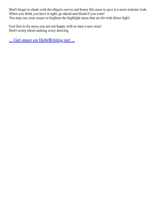 Don't forget to shade with the objects curves and honor flat areas to give it a more realistic look.
When you think you have it right, go ahead and blend if you want!
You may use your eraser to brighten the highlight areas that are hit with direct light!
Feel free to fix areas you are not happy with or start a new nose!
Don't worry about making every drawing
... Get more on HelpWriting.net ...
 