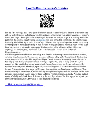 How To Describe Jereon's Drawing
For my first drawing I had a two–year–old named Jaxon. His Drawing was a bunch of scribbles. He
did use multiple colors and did draw on different parts of the paper. Our setting was at a co–worker's
house. The stage I would put Jaxon's drawing in would be the scribble stage. His drawing would be
perfect in the scribble stage because his drawing was a lot of random scribbling. The scribble stage
is usually for children ages1 ½– 2 years of age. Children can be given crayons or markers once they
stop the phase of putting everything in their mouths. Young children do not have much control over
hand movements or the marks on the page this is why lots of the children will scribble with
anything, and onto anything near them. A lot of the children ... Show more content on
Helpwriting.net ...
Her drawing represented her and her daddy. Her father is in the army so she drew both in uniform,
saluting. She also included the sun, sky, grass and a flag on a flap pole. The setting of this drawing
was at a co–worker's house. The stage I would put Kaylee in would be the early pictorial stage. In
the early pictorial stage children work on making and perfecting one or many symbols. Symbol
making are like lopsided geometric shapes made. Mandalas and suns are drawn and eventually
becomes human figures. Therefore, I put Kaylee in this stage due to the fact that she drew human
figures. Also during this time some children can draw multiple unrelated shapes and figures. This
type of drawing is an example of a child making multiple drawings of multiple symbols. At the early
pictorial stage children search for new ideas, and their symbols change constantly. A picture a child
draws of a lady could look like a different lady the next day. Most of the time a great variety of form
represent the same symbol. Drawings in this stage are flexible in
... Get more on HelpWriting.net ...
 