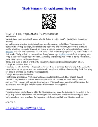 Thesis Statement Of Architectural Drawing
CHAPTER 1: THE PROBLEM AND ITS BACKGROUND
Introduction
"An artist can make a cart with square wheels, but an architect can't" – Louis Kahn, American
Architect.
An architectural drawing is a technical drawing of a structure or building. These are used by
architects to develop a design, to communicate their ideas and concepts, to convince clients, to
enable a building contractor to construct it, and to make a record of a building that already exists.
Drawing, sketches and animations are just some of non–verbal languages used by architects to show
their works. Truly, architects communicate through drawings. Architecture students are going to be
doing a lot of drawing in their five years. Sketching and drawing will seems to be the foundation ...
Show more content on Helpwriting.net ...
It may help them to decide whether the students will continue pursuing architecture or not.
College Architecture Students
The study can also help the college architecture students to enhance their drawing skills. Also, this
research can encourage architecture students who have low confidence because they think that being
not good in drawing is a hindrance in succeeding.
College Architecture Professors
The College Architecture Professors will understand more the capabilities of each student.
Professors may conclude that not all the students have the talent or the same level of skills in
drawing. This research will increase the awareness of the professors about the differences of the
students and how to adjust to help them to enhance their drawing skills.
Future Researchers
The research can also be beneficial to the future researches since the information presented in the
study may be used as reference in conducting related researches. This study will also give them a
background and overview about the importance of drawing skills for architecture students.
SCOPES &
... Get more on HelpWriting.net ...
 
