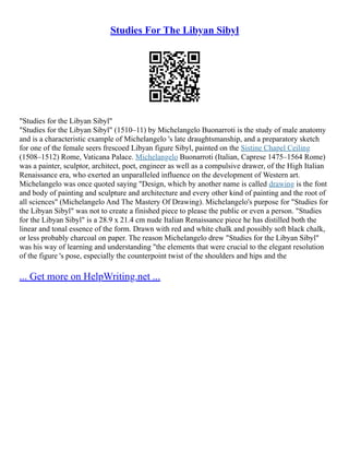 Studies For The Libyan Sibyl
"Studies for the Libyan Sibyl"
"Studies for the Libyan Sibyl" (1510–11) by Michelangelo Buonarroti is the study of male anatomy
and is a characteristic example of Michelangelo 's late draughtsmanship, and a preparatory sketch
for one of the female seers frescoed Libyan figure Sibyl, painted on the Sistine Chapel Ceiling
(1508–1512) Rome, Vaticana Palace. Michelangelo Buonarroti (Italian, Caprese 1475–1564 Rome)
was a painter, sculptor, architect, poet, engineer as well as a compulsive drawer, of the High Italian
Renaissance era, who exerted an unparalleled influence on the development of Western art.
Michelangelo was once quoted saying "Design, which by another name is called drawing is the font
and body of painting and sculpture and architecture and every other kind of painting and the root of
all sciences" (Michelangelo And The Mastery Of Drawing). Michelangelo's purpose for "Studies for
the Libyan Sibyl" was not to create a finished piece to please the public or even a person. "Studies
for the Libyan Sibyl" is a 28.9 x 21.4 cm nude Italian Renaissance piece he has distilled both the
linear and tonal essence of the form. Drawn with red and white chalk and possibly soft black chalk,
or less probably charcoal on paper. The reason Michelangelo drew "Studies for the Libyan Sibyl"
was his way of learning and understanding "the elements that were crucial to the elegant resolution
of the figure 's pose, especially the counterpoint twist of the shoulders and hips and the
... Get more on HelpWriting.net ...
 