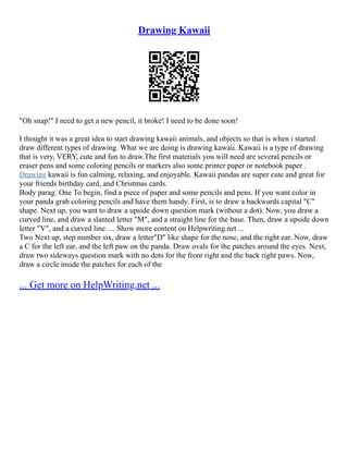 Drawing Kawaii
"Oh snap!" I need to get a new pencil, it broke! I need to be done soon!
I thought it was a great idea to start drawing kawaii animals, and objects so that is when i started
draw different types of drawing. What we are doing is drawing kawaii. Kawaii is a type of drawing
that is very, VERY, cute and fun to draw.The first materials you will need are several pencils or
eraser pens and some coloring pencils or markers also some printer paper or notebook paper .
Drawing kawaii is fun calming, relaxing, and enjoyable. Kawaii pandas are super cute and great for
your friends birthday card, and Christmas cards.
Body parag. One To begin, find a piece of paper and some pencils and pens. If you want color in
your panda grab coloring pencils and have them handy. First, is to draw a backwards capital "C"
shape. Next up, you want to draw a upside down question mark (without a dot). Now, you draw a
curved line, and draw a slanted letter "M", and a straight line for the base. Then, draw a upside down
letter "V", and a curved line. ... Show more content on Helpwriting.net ...
Two Next up, step number six, draw a letter"D" like shape for the nose, and the right ear. Now, draw
a C for the left ear, and the left paw on the panda. Draw ovals for the patches around the eyes. Next,
draw two sideways question mark with no dots for the front right and the back right paws. Now,
draw a circle inside the patches for each of the
... Get more on HelpWriting.net ...
 