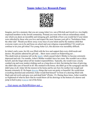 Young Asher Lev Research Paper
Imagine, just for a moment, that you are young Asher Lev, son of Rivkeh and Aryeh Lev, two highly
respected members in the Jewish community. Pretend you were born with an extraordinary talent,
one which you deem an incredible and intriguing gift, and think of how you would feel if your talent
were ridiculed by those who you love and respect the most, because your gift is "foolishness from
the other side". Would you throw away every trace of your talent and be the studious child that
everyone wants you to be and focus on school and your religious responsibilities? Or would you
continue to let your gift shine? For young Asher Lev, this decision was incredibly difficult.
In Asher's early years, his life was filled with the love and support that every child needs and
desires. His parents admired his gift and ... Show more content on Helpwriting.net ...
This death took an immense toll on the family which caused Asher's Mother to become extremely
depressed and sick. For months, Asher's Mother wouldn't leave her room. She wouldn't eat or dress
herself, and she forgot about all her modest responsibilities. Typically, she would wear a nicely
combed wig and wear modest clothing such as a long dress or skirt, but during her time of grieving,
she didn't take care of herself at all. She smoked in the house, she didn't go to the synagogue and she
didn't pray at all. Asher felt the tension in his home and he saw how his mother lost weight and
became extremely ill. He began drawing things that were not pretty or beautiful. He would draw
everything distorted and sometimes Asher would find himself "in front of a drawing filled with
black and red swirls and gray eyes and dead birds" (Potok, 15). During these times, Asher would be
so frightened of what he drew that he would throw all his drawings in the bottom of a drawer and
jump in bed to pray a prayer out of the Krias
... Get more on HelpWriting.net ...
 