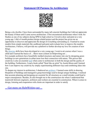Statement Of Purpose In Architecture
Being a city dweller, I have been surrounded by many tall concrete buildings but I did not appreciate
the beauty of them until I came across architecture. I first encountered architecture when I took Art
Studies as one of my subjects during SPM in high school as I loved to draw and paint at a very
young age. I did a 4 month product design related project and the project has given me an
opportunity to discover and appreciate the design of everything surrounding us. I learned to create
models from simple materials like cardboard and paint and evaluate how to improve the models.
Architecture, I believe, will provide me a platform to further develop my love for creation of new
things.
My drawing skills have been developed at a very young age. I went to art courses when I was a
child and I learned the basics of ... Show more content on Helpwriting.net ...
For example architects have beautifully melded structures and nature into one by designing green
buildings as new generations in urban areas lose their connection with nature. This proves that
creativity is also an essential skill when come to architecture in both the design and the quality of
the building. Furthermore, I read a book called "Steal like an artist" by Austin Kleon and I learned
how I can improve my creativity by simply experimenting different ways and combining ideas into
one.
To deepen my interest in architecture, I shadowed an architect. I learned some skills in drawing
blueprints of buildings and managed to grasp knowledge used to design unique buildings. I realised
that accurate planning and designing are essential for all structures as a small mistake could lead to
major consequences. Besides, he also brought me to the construction site where I understood that
teamwork between engineers, architects and workers are essential in construction. When it comes to
design, listening and cooperation with clients are important in order to satisfy
... Get more on HelpWriting.net ...
 